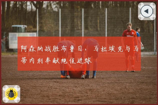 阿森纳战胜布鲁日，马杜埃克与马蒂内利奉献绝佳进球