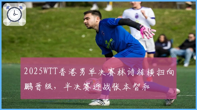 2025WTT香港男单决赛林诗栋横扫向鹏晋级，半决赛迎战张本智和