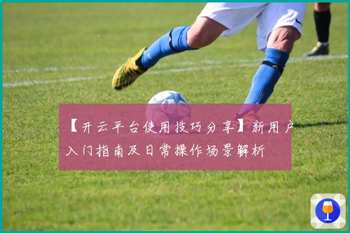 【开云平台使用技巧分享】新用户入门指南及日常操作场景解析