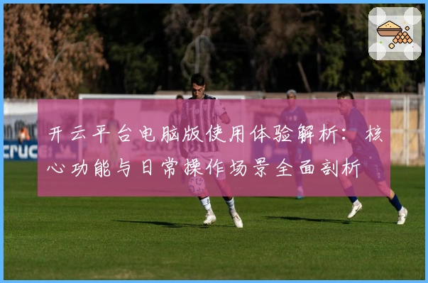 开云平台电脑版使用体验解析:核心功能与日常操作场景全面剖析