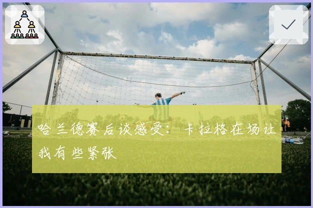 哈兰德赛后谈感受：卡拉格在场让我有些紧张