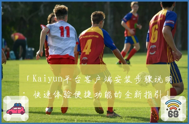 「Kaiyun平台客户端安装步骤说明：快速体验便捷功能的全新指引」