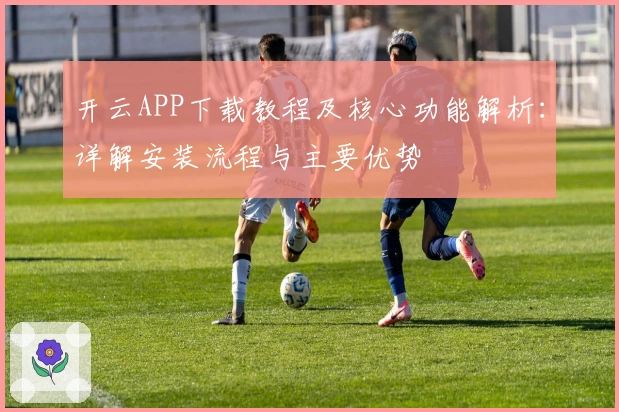 开云APP下载教程及核心功能解析：详解安装流程与主要优势