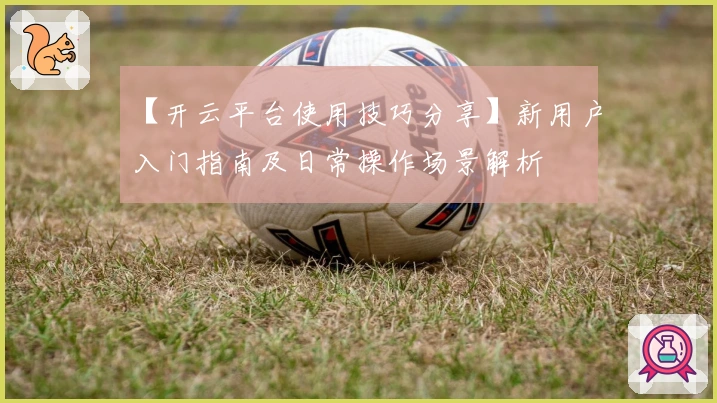 【开云平台使用技巧分享】新用户入门指南及日常操作场景解析