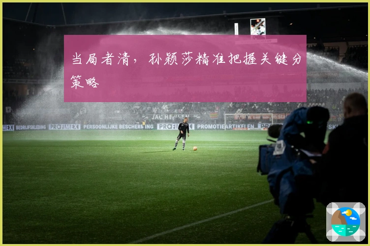 当局者清，孙颖莎精准把握关键分策略