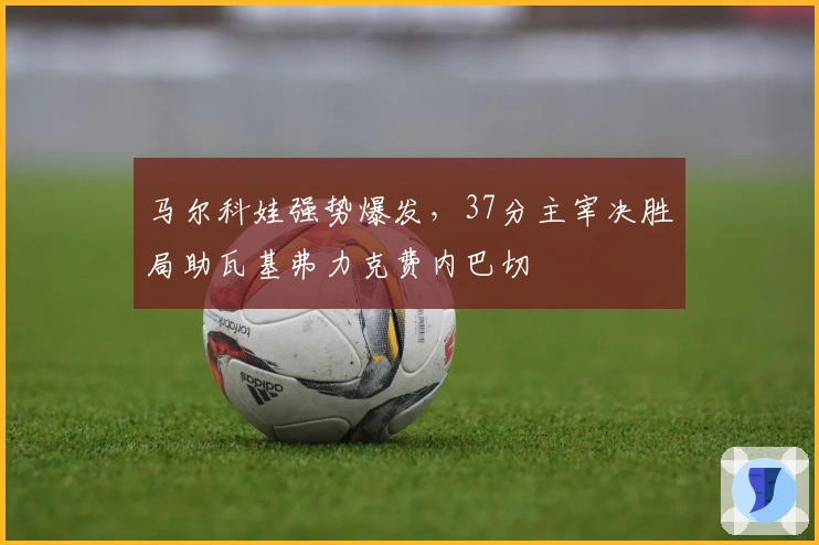 马尔科娃强势爆发，37分主宰决胜局助瓦基弗力克费内巴切