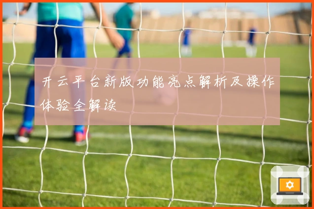 开云平台新版功能亮点解析及操作体验全解读