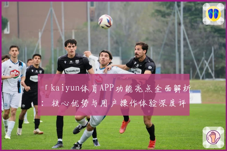 「kaiyun体育APP功能亮点全面解析：核心优势与用户操作体验深度评测」