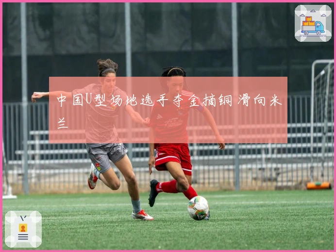 中国U型场地选手夺金摘铜 滑向米兰