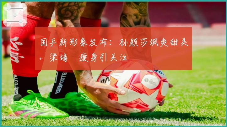 国乒新形象发布：孙颖莎飒爽甜美，梁靖崑瘦身引关注