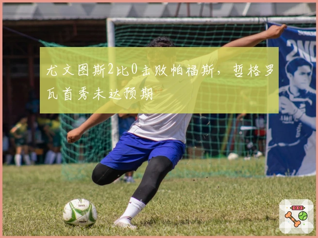 尤文图斯2比0击败帕福斯，哲格罗瓦首秀未达预期