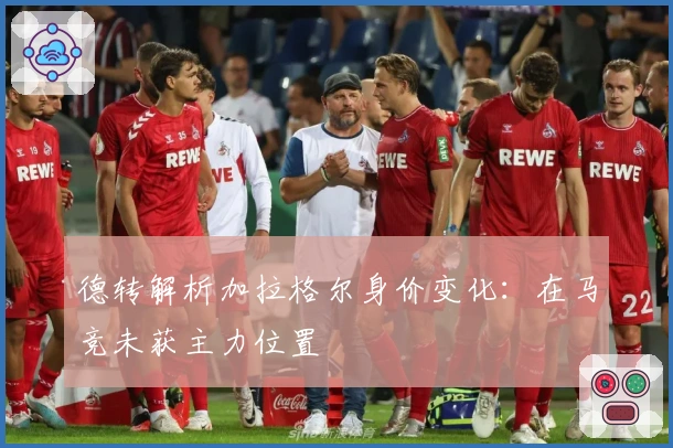 德转解析加拉格尔身价变化：在马竞未获主力位置